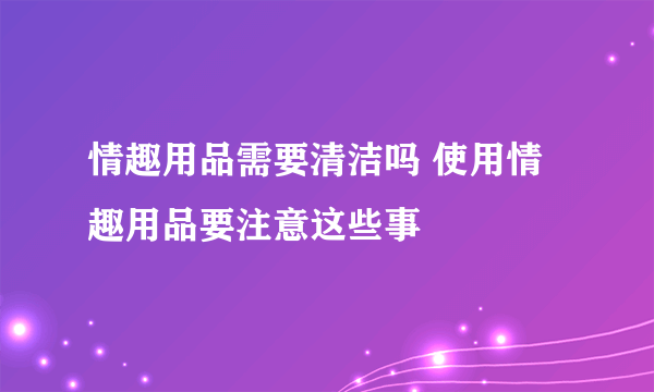 情趣用品需要清洁吗 使用情趣用品要注意这些事