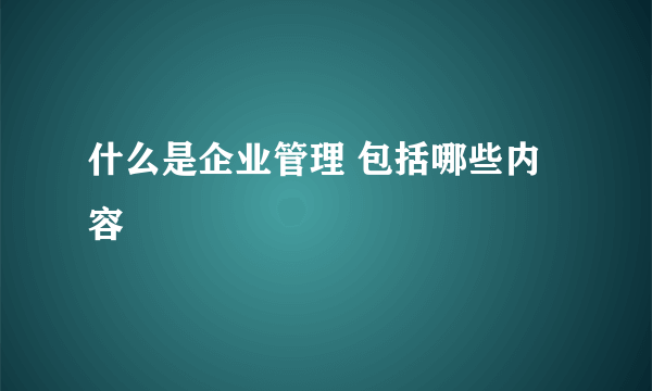 什么是企业管理 包括哪些内容