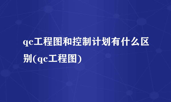 qc工程图和控制计划有什么区别(qc工程图)