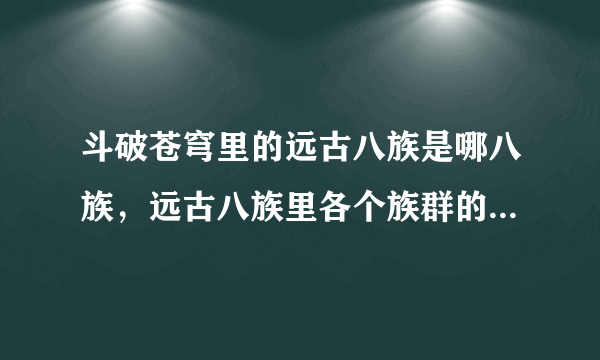 斗破苍穹里的远古八族是哪八族，远古八族里各个族群的重要人物，每族不少于5个。