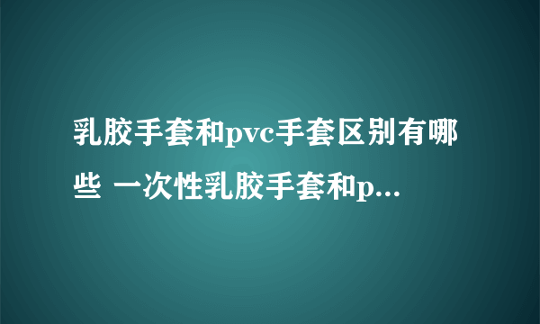 乳胶手套和pvc手套区别有哪些 一次性乳胶手套和pvc手套哪个好