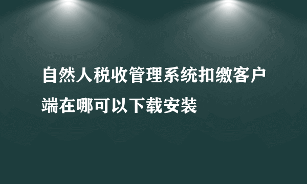 自然人税收管理系统扣缴客户端在哪可以下载安装