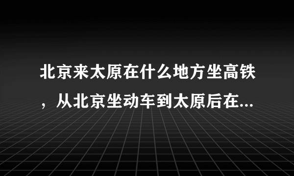 北京来太原在什么地方坐高铁，从北京坐动车到太原后在太原哪个站下车