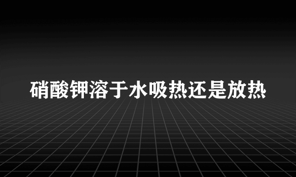 硝酸钾溶于水吸热还是放热