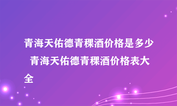 青海天佑德青稞酒价格是多少  青海天佑德青稞酒价格表大全