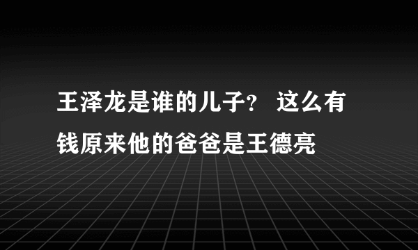 王泽龙是谁的儿子？ 这么有钱原来他的爸爸是王德亮