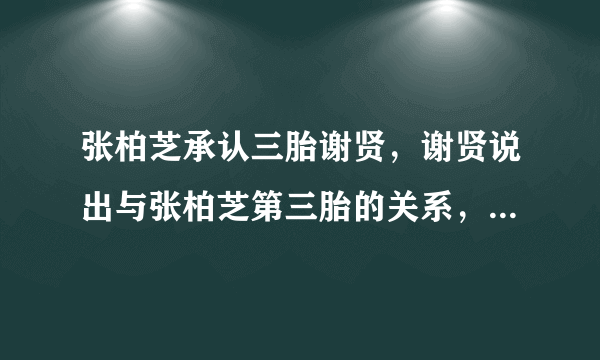 张柏芝承认三胎谢贤，谢贤说出与张柏芝第三胎的关系，真相究竟是什么？