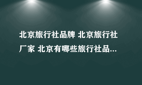 北京旅行社品牌 北京旅行社厂家 北京有哪些旅行社品牌【品牌库】