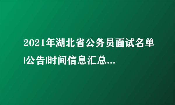 2021年湖北省公务员面试名单|公告|时间信息汇总（全省）