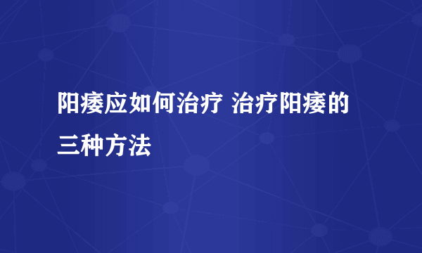 阳痿应如何治疗 治疗阳痿的三种方法