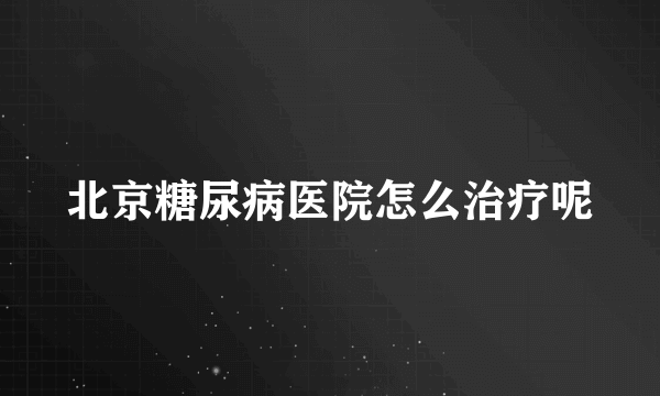 北京糖尿病医院怎么治疗呢