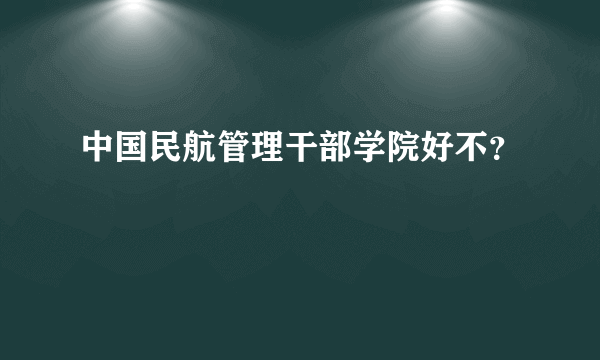 中国民航管理干部学院好不？