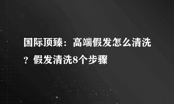 国际顶臻：高端假发怎么清洗？假发清洗8个步骤