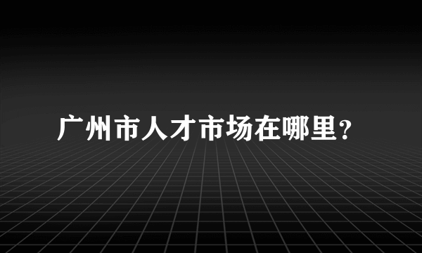 广州市人才市场在哪里？