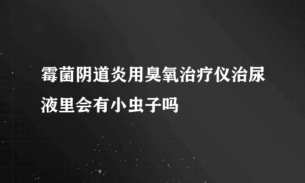 霉菌阴道炎用臭氧治疗仪治尿液里会有小虫子吗