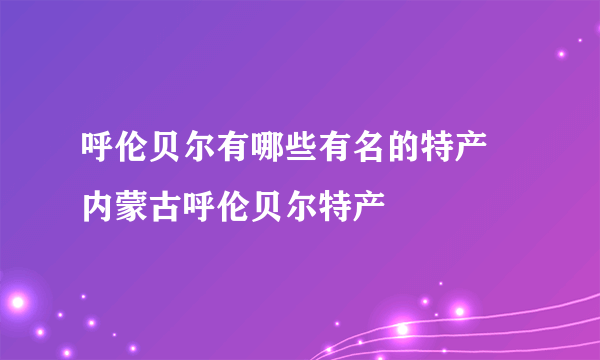 呼伦贝尔有哪些有名的特产 内蒙古呼伦贝尔特产