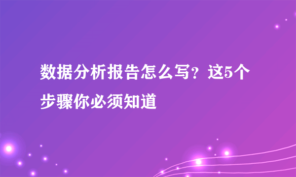 数据分析报告怎么写？这5个步骤你必须知道