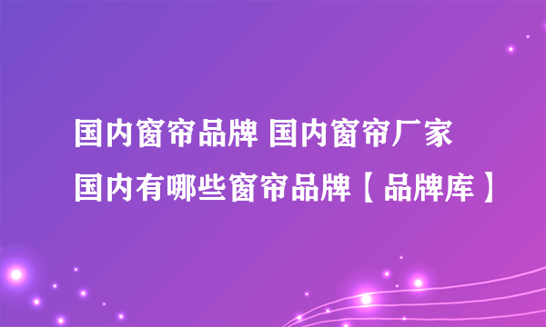 国内窗帘品牌 国内窗帘厂家 国内有哪些窗帘品牌【品牌库】