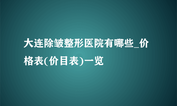 大连除皱整形医院有哪些_价格表(价目表)一览