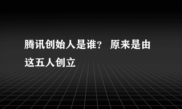 腾讯创始人是谁？ 原来是由这五人创立