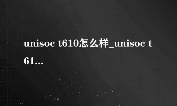 unisoc t610怎么样_unisoc t610好用吗