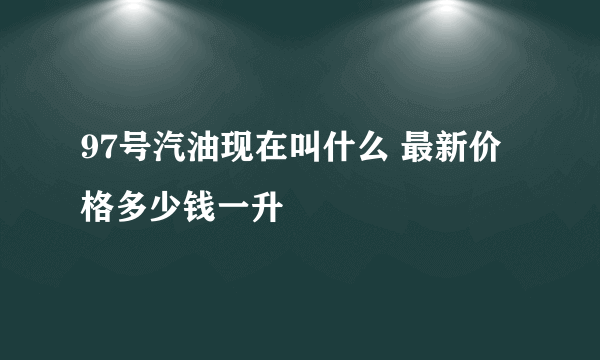 97号汽油现在叫什么 最新价格多少钱一升