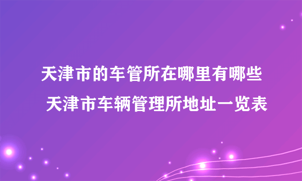 天津市的车管所在哪里有哪些 天津市车辆管理所地址一览表