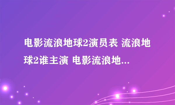 电影流浪地球2演员表 流浪地球2谁主演 电影流浪地球6大领衔主演