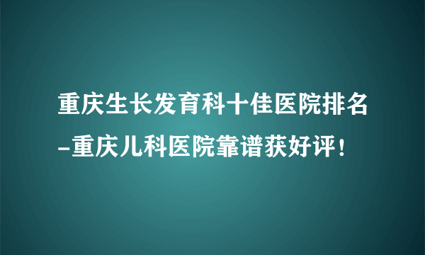 重庆生长发育科十佳医院排名-重庆儿科医院靠谱获好评！