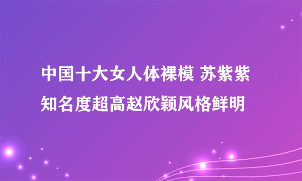 中国十大女人体裸模 苏紫紫知名度超高赵欣颖风格鲜明