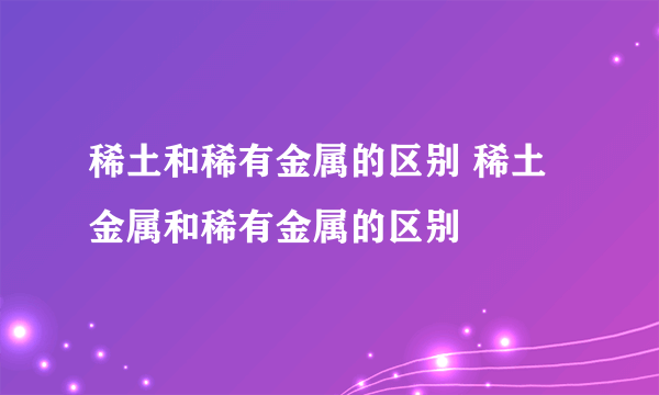 稀土和稀有金属的区别 稀土金属和稀有金属的区别