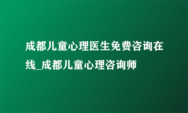 成都儿童心理医生免费咨询在线_成都儿童心理咨询师