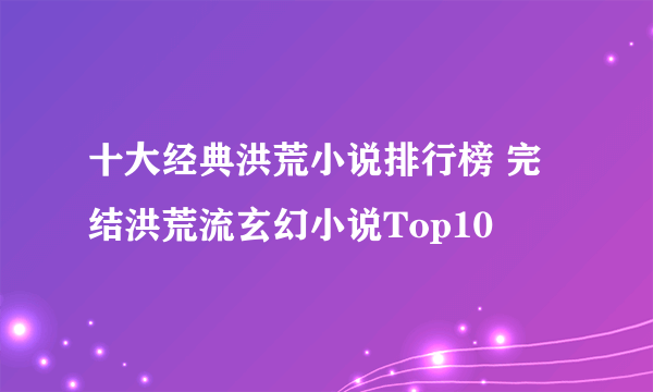 十大经典洪荒小说排行榜 完结洪荒流玄幻小说Top10