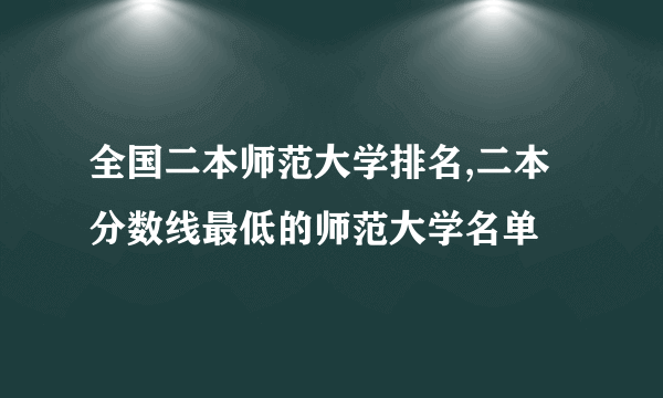 全国二本师范大学排名,二本分数线最低的师范大学名单