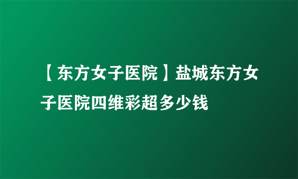 【东方女子医院】盐城东方女子医院四维彩超多少钱