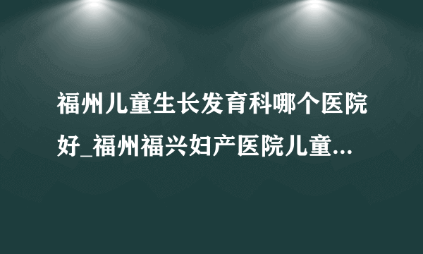 福州儿童生长发育科哪个医院好_福州福兴妇产医院儿童医院如何