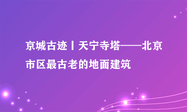 京城古迹丨天宁寺塔——北京市区最古老的地面建筑