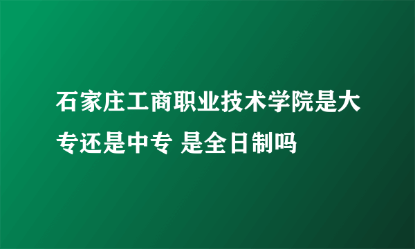 石家庄工商职业技术学院是大专还是中专 是全日制吗