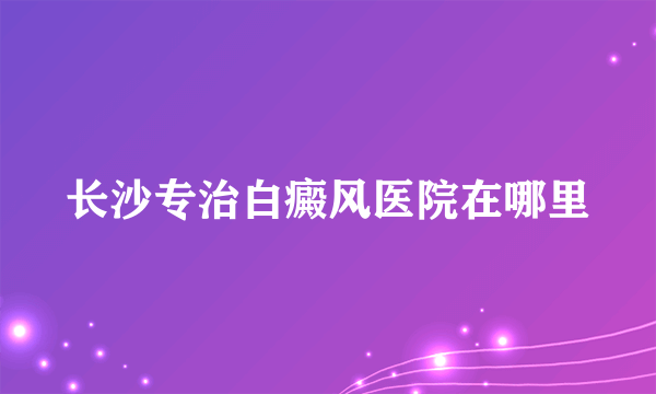 长沙专治白癜风医院在哪里