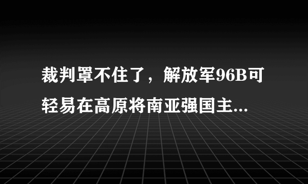 裁判罩不住了，解放军96B可轻易在高原将南亚强国主力坦克摧毁