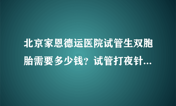 北京家恩德运医院试管生双胞胎需要多少钱？试管打夜针后的禁忌是什么？