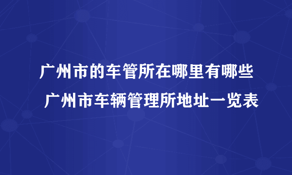 广州市的车管所在哪里有哪些 广州市车辆管理所地址一览表