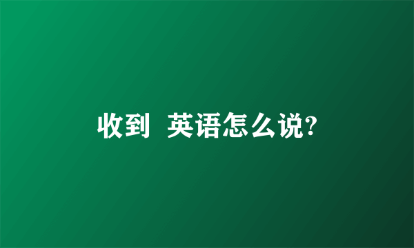 收到  英语怎么说?