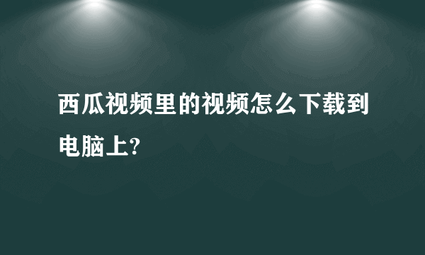 西瓜视频里的视频怎么下载到电脑上?