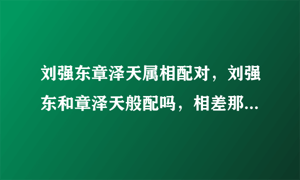 刘强东章泽天属相配对，刘强东和章泽天般配吗，相差那么多岁是怎么谈恋爱的