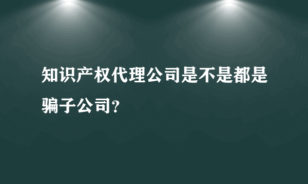 知识产权代理公司是不是都是骗子公司？