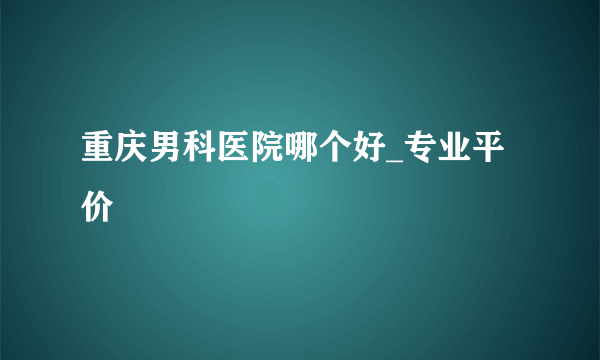 重庆男科医院哪个好_专业平价