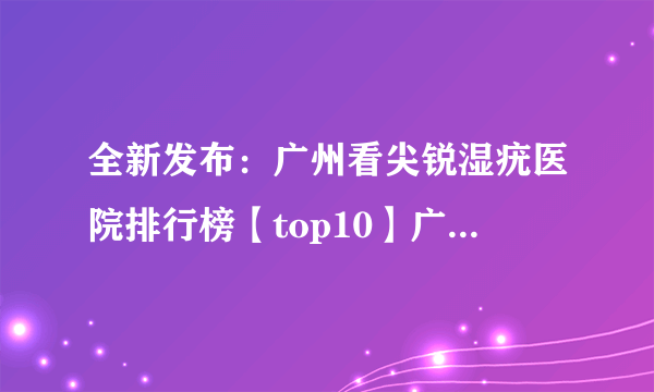 全新发布：广州看尖锐湿疣医院排行榜【top10】广州尖锐湿疣医院