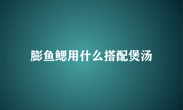 膨鱼鳃用什么搭配煲汤