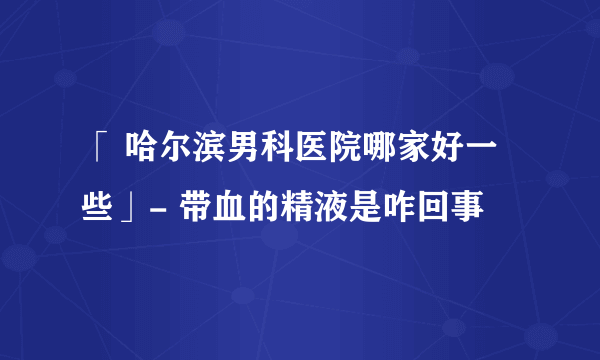 「 哈尔滨男科医院哪家好一些」- 带血的精液是咋回事